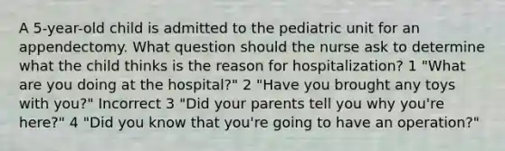 A 5-year-old child is admitted to the pediatric unit for an appendectomy. What question should the nurse ask to determine what the child thinks is the reason for hospitalization? 1 "What are you doing at the hospital?" 2 "Have you brought any toys with you?" Incorrect 3 "Did your parents tell you why you're here?" 4 "Did you know that you're going to have an operation?"