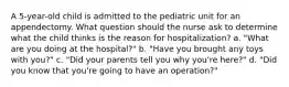 A 5-year-old child is admitted to the pediatric unit for an appendectomy. What question should the nurse ask to determine what the child thinks is the reason for hospitalization? a. "What are you doing at the hospital?" b. "Have you brought any toys with you?" c. "Did your parents tell you why you're here?" d. "Did you know that you're going to have an operation?"