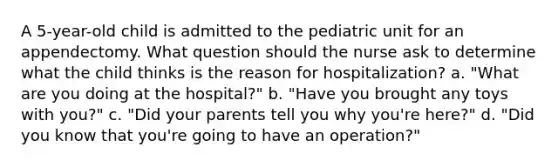 A 5-year-old child is admitted to the pediatric unit for an appendectomy. What question should the nurse ask to determine what the child thinks is the reason for hospitalization? a. "What are you doing at the hospital?" b. "Have you brought any toys with you?" c. "Did your parents tell you why you're here?" d. "Did you know that you're going to have an operation?"