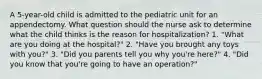 A 5-year-old child is admitted to the pediatric unit for an appendectomy. What question should the nurse ask to determine what the child thinks is the reason for hospitalization? 1. "What are you doing at the hospital?" 2. "Have you brought any toys with you?" 3. "Did you parents tell you why you're here?" 4. "Did you know that you're going to have an operation?"