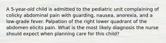 A 5-year-old child is admitted to the pediatric unit complaining of colicky abdominal pain with guarding, nausea, anorexia, and a low-grade fever. Palpation of the right lower quadrant of the abdomen elicits pain. What is the most likely diagnosis the nurse should expect when planning care for this child?