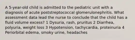 A 5-year-old child is admitted to the pediatric unit with a diagnosis of acute poststreptococcal glomerulonephritis. What assessment data lead the nurse to conclude that the child has a fluid volume excess? 1 Dysuria, rash, pruritus 2 Diarrhea, polyuria, weight loss 3 Hypotension, tachycardia, proteinuria 4 Periorbital edema, smoky urine, headaches