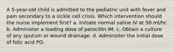 A 5-year-old child is admitted to the pediatric unit with fever and pain secondary to a sickle cell crisis. Which intervention should the nurse implement first? a. Initiate normal saline IV at 50 ml/hr. b. Administer a loading dose of penicillin IM. c. Obtain a culture of any sputum or wound drainage. d. Administer the initial dose of folic acid PO.