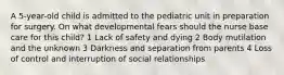 A 5-year-old child is admitted to the pediatric unit in preparation for surgery. On what developmental fears should the nurse base care for this child? 1 Lack of safety and dying 2 Body mutilation and the unknown 3 Darkness and separation from parents 4 Loss of control and interruption of social relationships