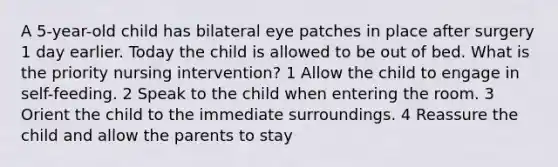 A 5-year-old child has bilateral eye patches in place after surgery 1 day earlier. Today the child is allowed to be out of bed. What is the priority nursing intervention? 1 Allow the child to engage in self-feeding. 2 Speak to the child when entering the room. 3 Orient the child to the immediate surroundings. 4 Reassure the child and allow the parents to stay