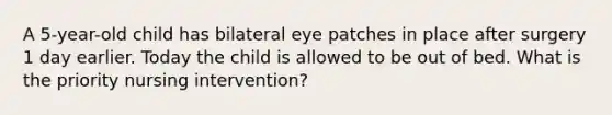 A 5-year-old child has bilateral eye patches in place after surgery 1 day earlier. Today the child is allowed to be out of bed. What is the priority nursing intervention?