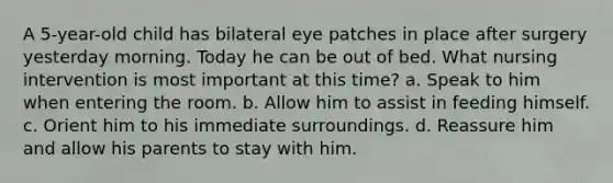 A 5-year-old child has bilateral eye patches in place after surgery yesterday morning. Today he can be out of bed. What nursing intervention is most important at this time? a. Speak to him when entering the room. b. Allow him to assist in feeding himself. c. Orient him to his immediate surroundings. d. Reassure him and allow his parents to stay with him.