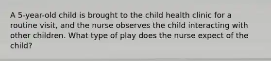 A 5-year-old child is brought to the child health clinic for a routine visit, and the nurse observes the child interacting with other children. What type of play does the nurse expect of the child?