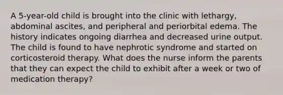 A 5-year-old child is brought into the clinic with lethargy, abdominal ascites, and peripheral and periorbital edema. The history indicates ongoing diarrhea and decreased urine output. The child is found to have nephrotic syndrome and started on corticosteroid therapy. What does the nurse inform the parents that they can expect the child to exhibit after a week or two of medication therapy?