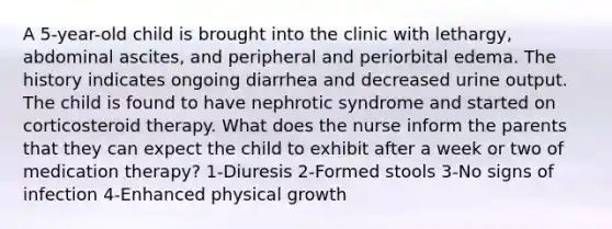 A 5-year-old child is brought into the clinic with lethargy, abdominal ascites, and peripheral and periorbital edema. The history indicates ongoing diarrhea and decreased urine output. The child is found to have nephrotic syndrome and started on corticosteroid therapy. What does the nurse inform the parents that they can expect the child to exhibit after a week or two of medication therapy? 1-Diuresis 2-Formed stools 3-No signs of infection 4-Enhanced physical growth