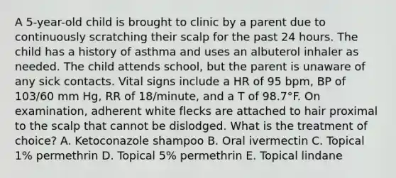 A 5-year-old child is brought to clinic by a parent due to continuously scratching their scalp for the past 24 hours. The child has a history of asthma and uses an albuterol inhaler as needed. The child attends school, but the parent is unaware of any sick contacts. Vital signs include a HR of 95 bpm, BP of 103/60 mm Hg, RR of 18/minute, and a T of 98.7°F. On examination, adherent white flecks are attached to hair proximal to the scalp that cannot be dislodged. What is the treatment of choice? A. Ketoconazole shampoo B. Oral ivermectin C. Topical 1% permethrin D. Topical 5% permethrin E. Topical lindane