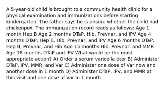 A 5-year-old child is brought to a community health clinic for a physical examination and immunizations before starting kindergarten. The father says he is unsure whether the child had chickenpox. The immunization record reads as follows: Age 1 month Hep B Age 2 months DTaP, Hib, Prevnar, and IPV Age 4 months DTaP, Hep B, Hib, Prevnar, and IPV Age 6 months DTaP, Hep B, Prevnar, and Hib Age 15 months Hib, Prevnar, and MMR Age 18 months DTaP and IPV What would be the most appropriate action? A) Order a serum varicella titer B) Administer DTaP, IPV, MMR, and Var C) Administer one dose of Var now and another dose in 1 month D) Administer DTaP, IPV, and MMR at this visit and one dose of Var in 1 month