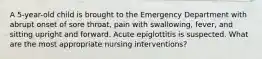 A 5-year-old child is brought to the Emergency Department with abrupt onset of sore throat, pain with swallowing, fever, and sitting upright and forward. Acute epiglottitis is suspected. What are the most appropriate nursing interventions?