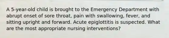 A 5-year-old child is brought to the Emergency Department with abrupt onset of sore throat, pain with swallowing, fever, and sitting upright and forward. Acute epiglottitis is suspected. What are the most appropriate nursing interventions?