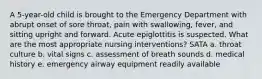 A 5-year-old child is brought to the Emergency Department with abrupt onset of sore throat, pain with swallowing, fever, and sitting upright and forward. Acute epiglottitis is suspected. What are the most appropriate nursing interventions? SATA a. throat culture b. vital signs c. assessment of breath sounds d. medical history e. emergency airway equipment readily available