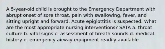 A 5-year-old child is brought to the Emergency Department with abrupt onset of sore throat, pain with swallowing, fever, and sitting upright and forward. Acute epiglottitis is suspected. What are the most appropriate nursing interventions? SATA a. throat culture b. vital signs c. assessment of breath sounds d. medical history e. emergency airway equipment readily available