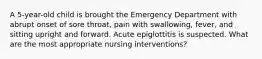 A 5-year-old child is brought the Emergency Department with abrupt onset of sore throat, pain with swallowing, fever, and sitting upright and forward. Acute epiglottitis is suspected. What are the most appropriate nursing interventions?