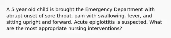 A 5-year-old child is brought the Emergency Department with abrupt onset of sore throat, pain with swallowing, fever, and sitting upright and forward. Acute epiglottitis is suspected. What are the most appropriate nursing interventions?