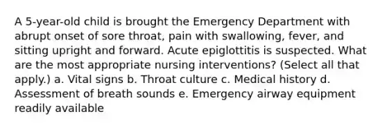 A 5-year-old child is brought the Emergency Department with abrupt onset of sore throat, pain with swallowing, fever, and sitting upright and forward. Acute epiglottitis is suspected. What are the most appropriate nursing interventions? (Select all that apply.) a. Vital signs b. Throat culture c. Medical history d. Assessment of breath sounds e. Emergency airway equipment readily available