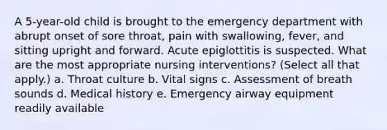 A 5-year-old child is brought to the emergency department with abrupt onset of sore throat, pain with swallowing, fever, and sitting upright and forward. Acute epiglottitis is suspected. What are the most appropriate nursing interventions? (Select all that apply.) a. Throat culture b. Vital signs c. Assessment of breath sounds d. Medical history e. Emergency airway equipment readily available