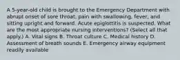 A 5-year-old child is brought to the Emergency Department with abrupt onset of sore throat, pain with swallowing, fever, and sitting upright and forward. Acute epiglottitis is suspected. What are the most appropriate nursing interventions? (Select all that apply.) A. Vital signs B. Throat culture C. Medical history D. Assessment of breath sounds E. Emergency airway equipment readily available