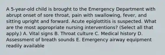 A 5-year-old child is brought to the Emergency Department with abrupt onset of sore throat, pain with swallowing, fever, and sitting upright and forward. Acute epiglottitis is suspected. What are the most appropriate nursing interventions? (Select all that apply.) A. Vital signs B. Throat culture C. Medical history D. Assessment of breath sounds E. Emergency airway equipment readily available