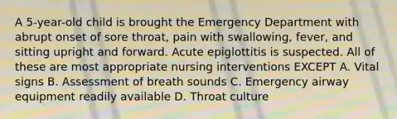 A 5-year-old child is brought the Emergency Department with abrupt onset of sore throat, pain with swallowing, fever, and sitting upright and forward. Acute epiglottitis is suspected. All of these are most appropriate nursing interventions EXCEPT A. Vital signs B. Assessment of breath sounds C. Emergency airway equipment readily available D. Throat culture