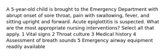 A 5-year-old child is brought to the Emergency Department with abrupt onset of sore throat, pain with swallowing, fever, and sitting upright and forward. Acute epiglottitis is suspected. What are the most appropriate nursing interventions? Select all that apply. 1 Vital signs 2 Throat culture 3 Medical history 4 Assessment of breath sounds 5 Emergency airway equipment readily available