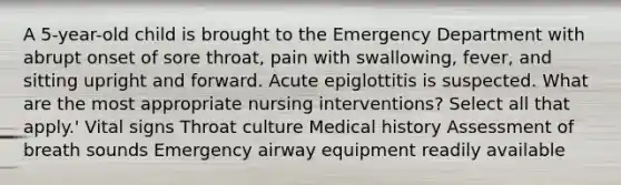 A 5-year-old child is brought to the Emergency Department with abrupt onset of sore throat, pain with swallowing, fever, and sitting upright and forward. Acute epiglottitis is suspected. What are the most appropriate nursing interventions? Select all that apply.' Vital signs Throat culture Medical history Assessment of breath sounds Emergency airway equipment readily available