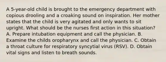 A 5-year-old child is brought to the emergency department with copious drooling and a croaking sound on inspiration. Her mother states that the child is very agitated and only wants to sit upright. What should be the nurses first action in this situation? A. Prepare intubation equipment and call the physician. B. Examine the childs oropharynx and call the physician. C. Obtain a throat culture for respiratory syncytial virus (RSV). D. Obtain vital signs and listen to breath sounds.