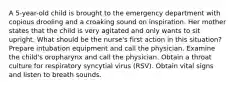 A 5-year-old child is brought to the emergency department with copious drooling and a croaking sound on inspiration. Her mother states that the child is very agitated and only wants to sit upright. What should be the nurse's first action in this situation? Prepare intubation equipment and call the physician. Examine the child's oropharynx and call the physician. Obtain a throat culture for respiratory syncytial virus (RSV). Obtain vital signs and listen to breath sounds.