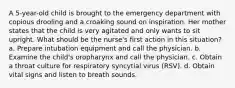 A 5-year-old child is brought to the emergency department with copious drooling and a croaking sound on inspiration. Her mother states that the child is very agitated and only wants to sit upright. What should be the nurse's first action in this situation? a. Prepare intubation equipment and call the physician. b. Examine the child's oropharynx and call the physician. c. Obtain a throat culture for respiratory syncytial virus (RSV). d. Obtain vital signs and listen to breath sounds.