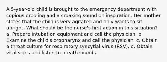 A 5-year-old child is brought to the emergency department with copious drooling and a croaking sound on inspiration. Her mother states that the child is very agitated and only wants to sit upright. What should be the nurse's first action in this situation? a. Prepare intubation equipment and call the physician. b. Examine the child's oropharynx and call the physician. c. Obtain a throat culture for respiratory syncytial virus (RSV). d. Obtain vital signs and listen to breath sounds.