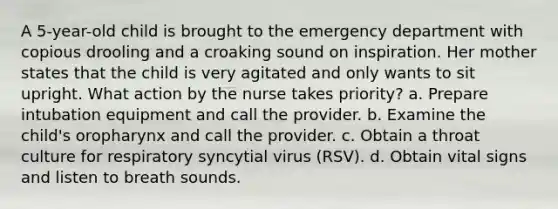 A 5-year-old child is brought to the emergency department with copious drooling and a croaking sound on inspiration. Her mother states that the child is very agitated and only wants to sit upright. What action by the nurse takes priority? a. Prepare intubation equipment and call the provider. b. Examine the child's oropharynx and call the provider. c. Obtain a throat culture for respiratory syncytial virus (RSV). d. Obtain vital signs and listen to breath sounds.