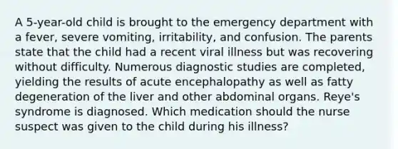 A 5-year-old child is brought to the emergency department with a fever, severe vomiting, irritability, and confusion. The parents state that the child had a recent viral illness but was recovering without difficulty. Numerous diagnostic studies are completed, yielding the results of acute encephalopathy as well as fatty degeneration of the liver and other abdominal organs. Reye's syndrome is diagnosed. Which medication should the nurse suspect was given to the child during his illness?