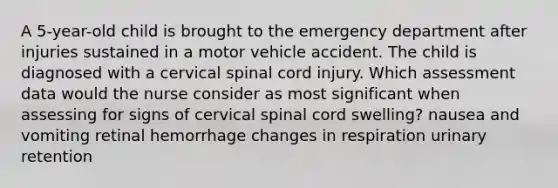 A 5-year-old child is brought to the emergency department after injuries sustained in a motor vehicle accident. The child is diagnosed with a cervical spinal cord injury. Which assessment data would the nurse consider as most significant when assessing for signs of cervical spinal cord swelling? nausea and vomiting retinal hemorrhage changes in respiration urinary retention