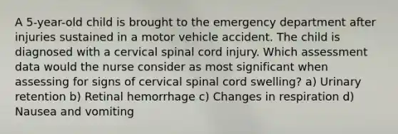 A 5-year-old child is brought to the emergency department after injuries sustained in a motor vehicle accident. The child is diagnosed with a cervical spinal cord injury. Which assessment data would the nurse consider as most significant when assessing for signs of cervical spinal cord swelling? a) Urinary retention b) Retinal hemorrhage c) Changes in respiration d) Nausea and vomiting