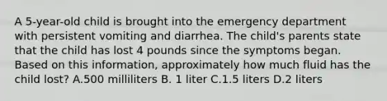 A 5-year-old child is brought into the emergency department with persistent vomiting and diarrhea. The child's parents state that the child has lost 4 pounds since the symptoms began. Based on this information, approximately how much fluid has the child lost? A.500 milliliters B. 1 liter C.1.5 liters D.2 liters