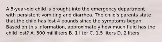 A 5-year-old child is brought into the emergency department with persistent vomiting and diarrhea. The child's parents state that the child has lost 4 pounds since the symptoms began. Based on this information, approximately how much fluid has the child lost? A. 500 milliliters B. 1 liter C. 1.5 liters D. 2 liters