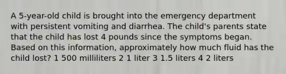 A 5-year-old child is brought into the emergency department with persistent vomiting and diarrhea. The child's parents state that the child has lost 4 pounds since the symptoms began. Based on this information, approximately how much fluid has the child lost? 1 500 milliliters 2 1 liter 3 1.5 liters 4 2 liters