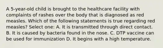 A 5-year-old child is brought to the healthcare facility with complaints of rashes over the body that is diagnosed as red measles. Which of the following statements is true regarding red measles? Select one: A. It is transmitted through direct contact. B. It is caused by bacteria found in the nose. C. DTP vaccine can be used for immunization D. It begins with a high temperature.