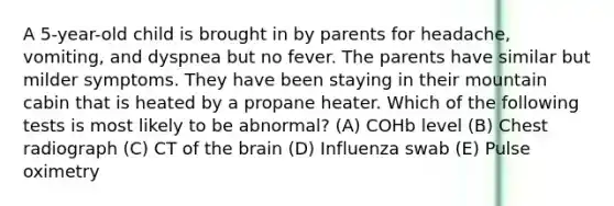 A 5-year-old child is brought in by parents for headache, vomiting, and dyspnea but no fever. The parents have similar but milder symptoms. They have been staying in their mountain cabin that is heated by a propane heater. Which of the following tests is most likely to be abnormal? (A) COHb level (B) Chest radiograph (C) CT of the brain (D) Influenza swab (E) Pulse oximetry