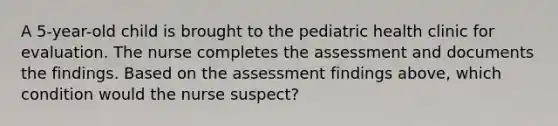 A 5-year-old child is brought to the pediatric health clinic for evaluation. The nurse completes the assessment and documents the findings. Based on the assessment findings above, which condition would the nurse suspect?