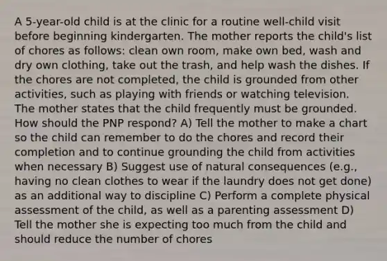 A 5-year-old child is at the clinic for a routine well-child visit before beginning kindergarten. The mother reports the child's list of chores as follows: clean own room, make own bed, wash and dry own clothing, take out the trash, and help wash the dishes. If the chores are not completed, the child is grounded from other activities, such as playing with friends or watching television. The mother states that the child frequently must be grounded. How should the PNP respond? A) Tell the mother to make a chart so the child can remember to do the chores and record their completion and to continue grounding the child from activities when necessary B) Suggest use of natural consequences (e.g., having no clean clothes to wear if the laundry does not get done) as an additional way to discipline C) Perform a complete physical assessment of the child, as well as a parenting assessment D) Tell the mother she is expecting too much from the child and should reduce the number of chores