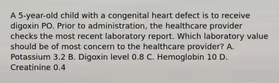 A 5-year-old child with a congenital heart defect is to receive digoxin PO. Prior to administration, the healthcare provider checks the most recent laboratory report. Which laboratory value should be of most concern to the healthcare provider? A. Potassium 3.2 B. Digoxin level 0.8 C. Hemoglobin 10 D. Creatinine 0.4