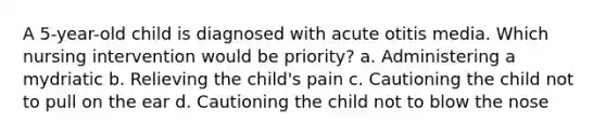 A 5-year-old child is diagnosed with acute otitis media. Which nursing intervention would be priority? a. Administering a mydriatic b. Relieving the child's pain c. Cautioning the child not to pull on the ear d. Cautioning the child not to blow the nose