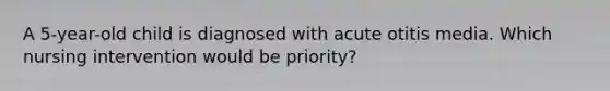 A 5-year-old child is diagnosed with acute otitis media. Which nursing intervention would be priority?