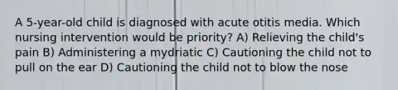 A 5-year-old child is diagnosed with acute otitis media. Which nursing intervention would be priority? A) Relieving the child's pain B) Administering a mydriatic C) Cautioning the child not to pull on the ear D) Cautioning the child not to blow the nose