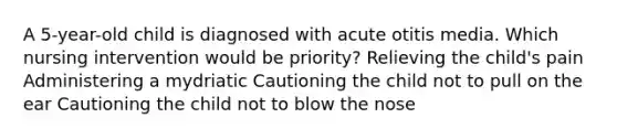 A 5-year-old child is diagnosed with acute otitis media. Which nursing intervention would be priority? Relieving the child's pain Administering a mydriatic Cautioning the child not to pull on the ear Cautioning the child not to blow the nose