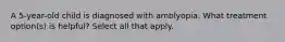 A 5-year-old child is diagnosed with amblyopia. What treatment option(s) is helpful? Select all that apply.